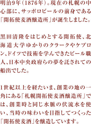 明治9年（1876年）。現在の札幌の中心部に、サッポロビールの前身である「開拓使麦酒醸造所」が誕生しました。
			黒田清隆をはじめとする開拓使、北海道大学ゆかりのクラークやケプロン、ドイツで技術を学んできたビール職人、日本中央政府らの夢を託されての船出でした。
			1世紀以上を経たいま、創業の地の一角にある「札幌開拓使麦酒醸造所」では、創業時と同じ水脈の伏流水を使い、当時の味わいを目指してつくった「開拓使麦酒」を醸造しています。