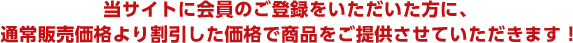 当サイトに会員のご登録をいただいた方に、通常販売価格より割引した価格で商品をご提供させていただきます！