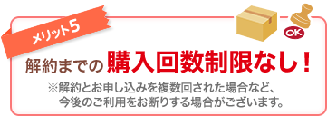 メリット5 解約までの購入回数制限なし！ ※解約とお申し込みを複数回された場合など、今後のご利用をお断りする場合がございます。