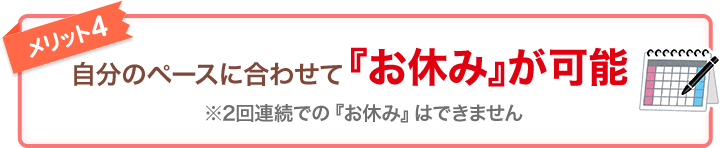 メリット4 自分のペースに合わせて『お休み』が可能 ※2回連続での『お休み』はできません