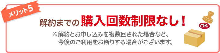 メリット5 解約までの購入回数制限なし！ ※解約とお申し込みを複数回された場合など、今後のご利用をお断りする場合がございます。