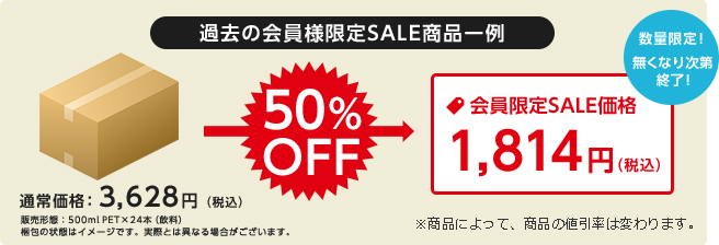 過去の会員様限定SALE商品一例 通常価格：3,628円（税込）販売形態：500mlPET×24本（飲料）梱包の状態はイメージです。実際とは異なる場合がございます。50%OFF 会員限定SALE価格1,814円（税込） 数量限定！無くなり次第終了！※商品によって、商品の値引率は変わります。