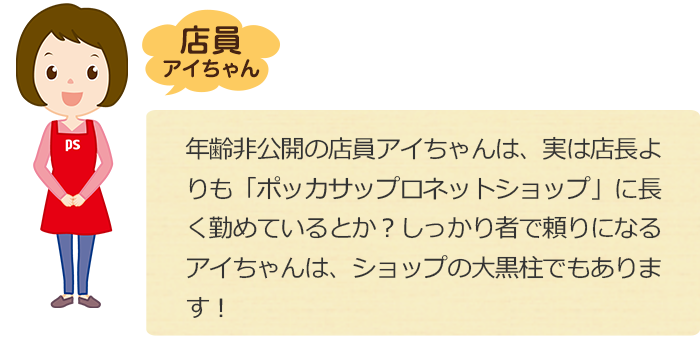 年齢非公開の店員アイちゃんは、実は店長よりも「ポッカサッポロネットショップ」に長く勤めているとか？しっかり者で頼りになるアイちゃんは、ショップの大黒柱でもあります！