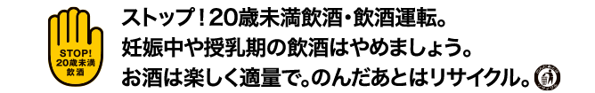 STOP!20歳未満飲酒　ストップ！飲酒は20歳未満飲酒・飲酒運転。妊娠中や授乳期の飲酒はやめましょう。お酒は楽しく適量で。 飲んだあとはリサイクル。
