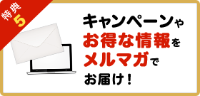 特典5キャンペーンやお得な情報をメルマガでお届け！